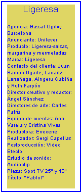 Cuadro de texto: Ligeresa
Agencia: Bassat Ogilvy Barcelona
Anunciante: Unilever
Producto: Ligeresa-salsas, margarina y mermeladas
Marca: Ligeresa
Contacto del cliente: Juan Ramón Ugarte, Larraitz Larrañaga, Aingeru Gabiña y Ruth Farpón
Director creativo y redactor: Ángel Sánchez
Directores de arte: Carles Patrís
Equipo de cuentas: Ana Varela y Cristina Vivas
Productora: Errecerre
Realizador: Sergi Capellas
Postproducción: Video Efecto
Estudio de sonido: Audioclip
Pieza: Spot TV 25" y 10"
Título: "Pablol"
